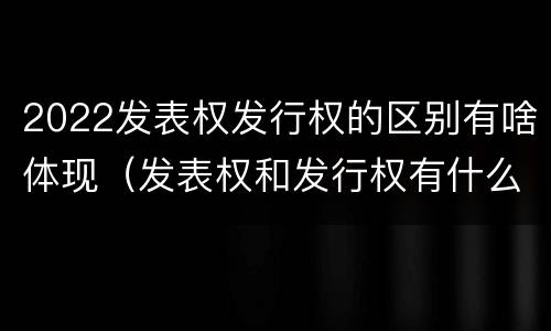 2022发表权发行权的区别有啥体现（发表权和发行权有什么区别）