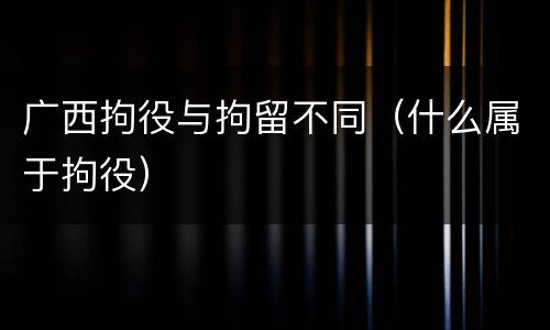 广西拘役与拘留不同（什么属于拘役）