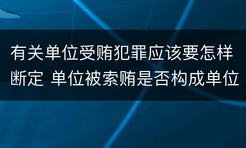 有关单位受贿犯罪应该要怎样断定 单位被索贿是否构成单位犯罪