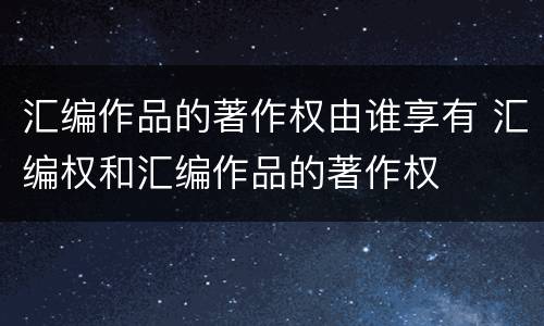 汇编作品的著作权由谁享有 汇编权和汇编作品的著作权