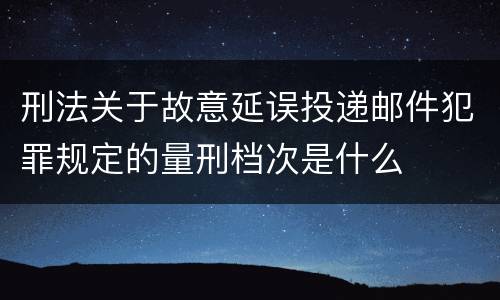刑法关于故意延误投递邮件犯罪规定的量刑档次是什么