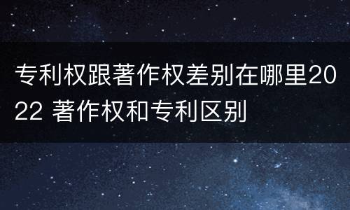 专利权跟著作权差别在哪里2022 著作权和专利区别