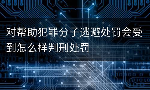 对帮助犯罪分子逃避处罚会受到怎么样判刑处罚