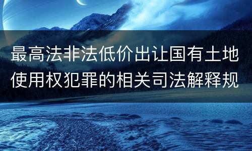 最高法非法低价出让国有土地使用权犯罪的相关司法解释规定有什么内容