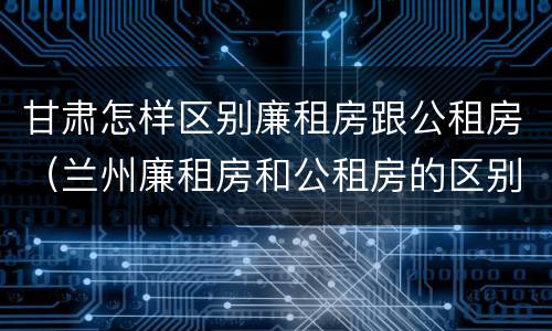 甘肃怎样区别廉租房跟公租房（兰州廉租房和公租房的区别）