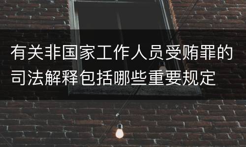 有关非国家工作人员受贿罪的司法解释包括哪些重要规定