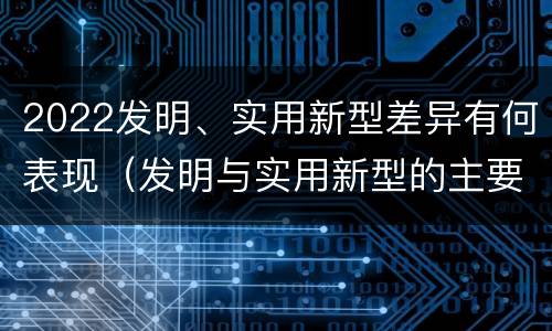 2022发明、实用新型差异有何表现（发明与实用新型的主要区别）