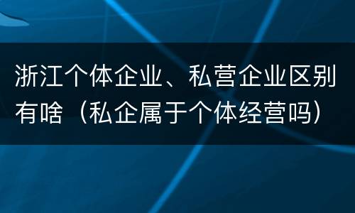 浙江个体企业、私营企业区别有啥（私企属于个体经营吗）
