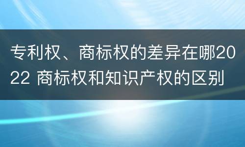 专利权、商标权的差异在哪2022 商标权和知识产权的区别
