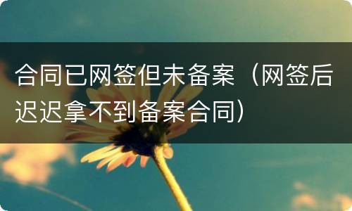 合同已网签但未备案（网签后迟迟拿不到备案合同）