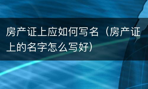 房产证上应如何写名（房产证上的名字怎么写好）