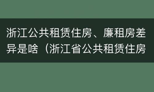 浙江公共租赁住房、廉租房差异是啥（浙江省公共租赁住房）