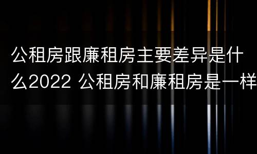公租房跟廉租房主要差异是什么2022 公租房和廉租房是一样吗