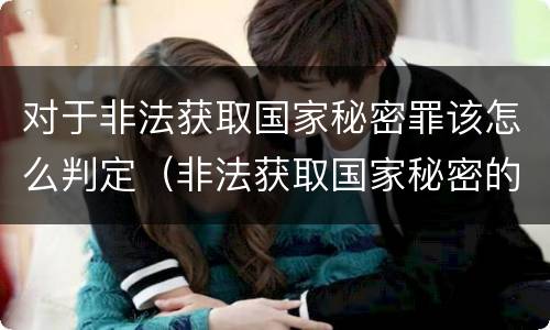 对于非法获取国家秘密罪该怎么判定（非法获取国家秘密的以什么定罪）