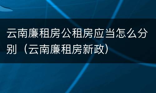 云南廉租房公租房应当怎么分别（云南廉租房新政）