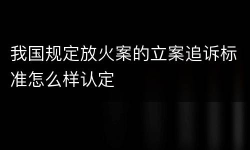 我国规定放火案的立案追诉标准怎么样认定