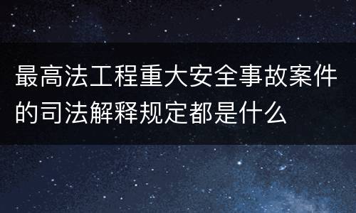最高法工程重大安全事故案件的司法解释规定都是什么