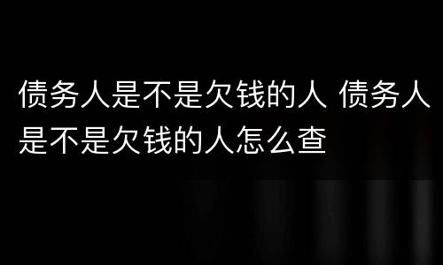 债务人是不是欠钱的人 债务人是不是欠钱的人怎么查
