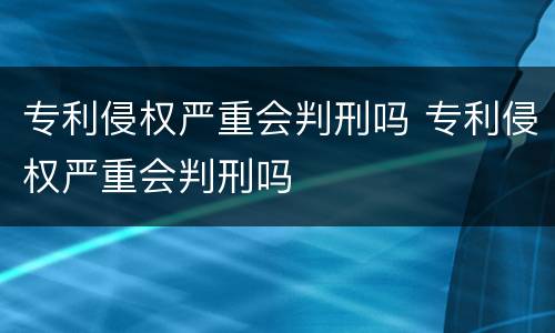 专利侵权严重会判刑吗 专利侵权严重会判刑吗