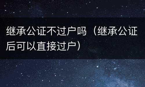 继承公证不过户吗（继承公证后可以直接过户）