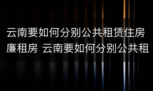 云南要如何分别公共租赁住房廉租房 云南要如何分别公共租赁住房廉租房呢