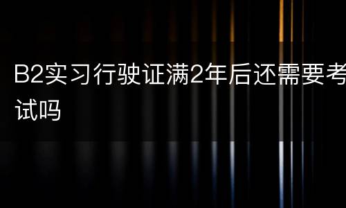 B2实习行驶证满2年后还需要考试吗