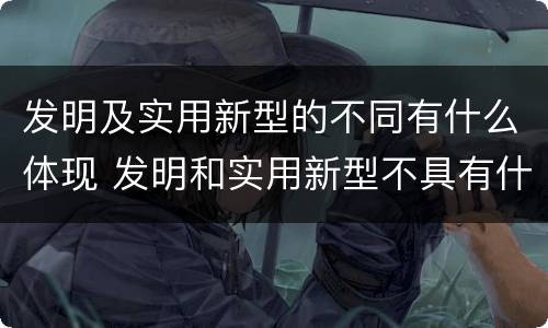 发明及实用新型的不同有什么体现 发明和实用新型不具有什么特性