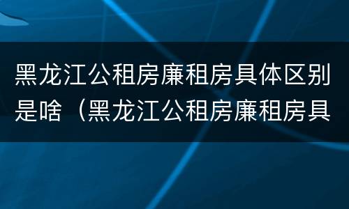 黑龙江公租房廉租房具体区别是啥（黑龙江公租房廉租房具体区别是啥啊）