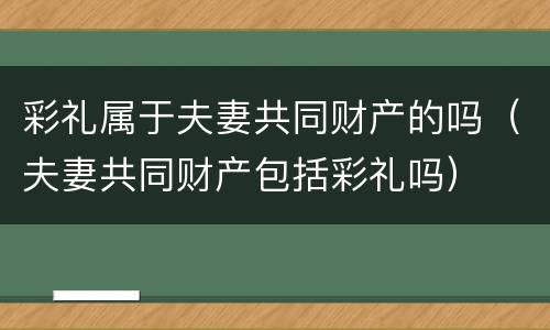 彩礼属于夫妻共同财产的吗（夫妻共同财产包括彩礼吗）