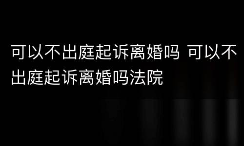 可以不出庭起诉离婚吗 可以不出庭起诉离婚吗法院