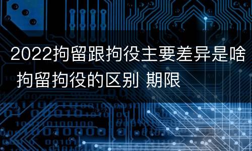 2022拘留跟拘役主要差异是啥 拘留拘役的区别 期限