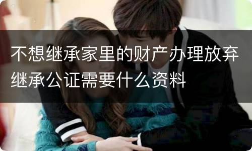 不想继承家里的财产办理放弃继承公证需要什么资料