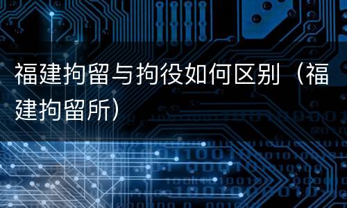 福建拘留与拘役如何区别（福建拘留所）