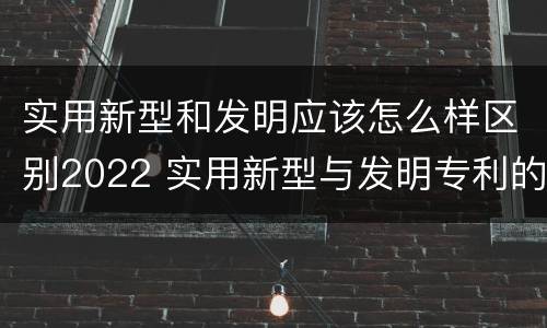 实用新型和发明应该怎么样区别2022 实用新型与发明专利的区别有哪些