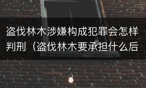 盗伐林木涉嫌构成犯罪会怎样判刑（盗伐林木要承担什么后果）
