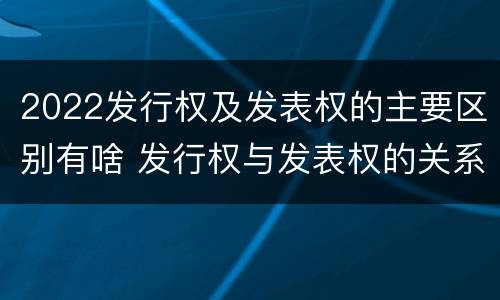 2022发行权及发表权的主要区别有啥 发行权与发表权的关系
