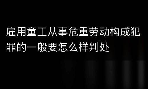 雇用童工从事危重劳动构成犯罪的一般要怎么样判处