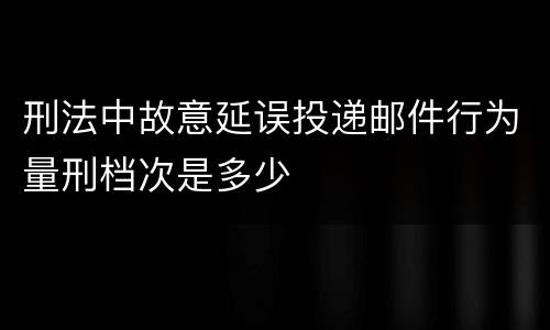 刑法中故意延误投递邮件行为量刑档次是多少