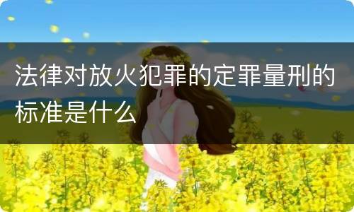 法律对放火犯罪的定罪量刑的标准是什么
