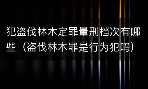 犯盗伐林木定罪量刑档次有哪些（盗伐林木罪是行为犯吗）