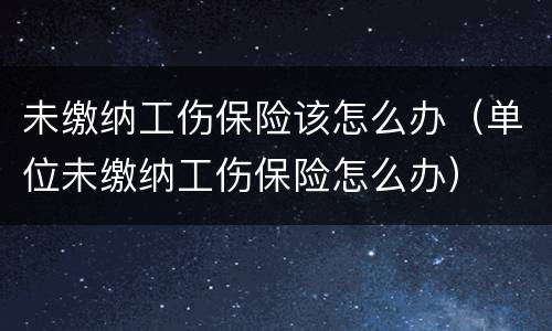 未缴纳工伤保险该怎么办（单位未缴纳工伤保险怎么办）