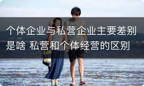 个体企业与私营企业主要差别是啥 私营和个体经营的区别