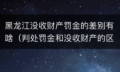 黑龙江没收财产罚金的差别有啥（判处罚金和没收财产的区别）