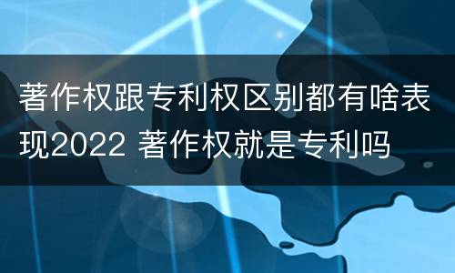 著作权跟专利权区别都有啥表现2022 著作权就是专利吗