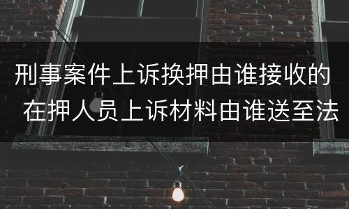 刑事案件上诉换押由谁接收的 在押人员上诉材料由谁送至法院