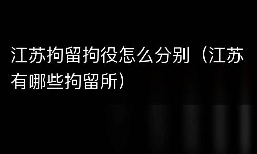 江苏拘留拘役怎么分别（江苏有哪些拘留所）
