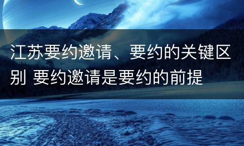 江苏要约邀请、要约的关键区别 要约邀请是要约的前提