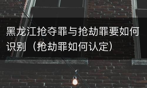 黑龙江抢夺罪与抢劫罪要如何识别（抢劫罪如何认定）