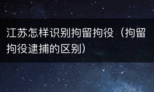 江苏怎样识别拘留拘役（拘留拘役逮捕的区别）