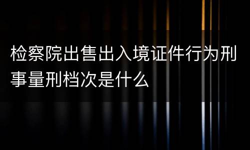 检察院出售出入境证件行为刑事量刑档次是什么